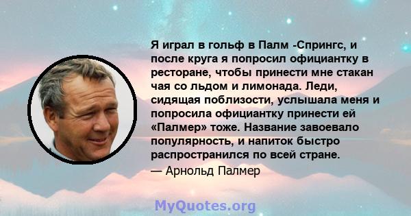 Я играл в гольф в Палм -Спрингс, и после круга я попросил официантку в ресторане, чтобы принести мне стакан чая со льдом и лимонада. Леди, сидящая поблизости, услышала меня и попросила официантку принести ей «Палмер»