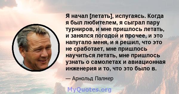 Я начал [летать], испугаясь. Когда я был любителем, я сыграл пару турниров, и мне пришлось летать, и занялся погодой и прочее, и это напугало меня, и я решил, что это не сработает, мне пришлось научиться летать, мне