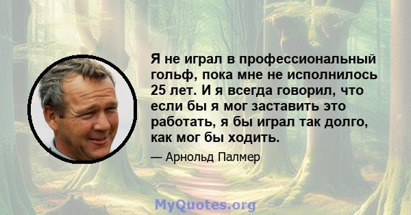 Я не играл в профессиональный гольф, пока мне не исполнилось 25 лет. И я всегда говорил, что если бы я мог заставить это работать, я бы играл так долго, как мог бы ходить.