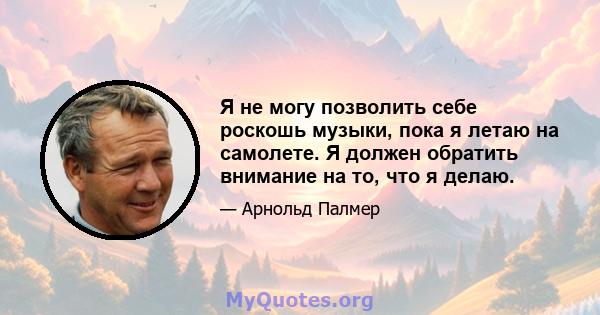 Я не могу позволить себе роскошь музыки, пока я летаю на самолете. Я должен обратить внимание на то, что я делаю.