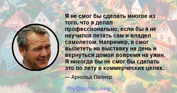 Я не смог бы сделать многое из того, что я делал профессионально, если бы я не научился летать сам и владел самолетом. Например, я смог вылететь на выставку на день и вернуться домой вовремя на ужин. Я никогда бы не