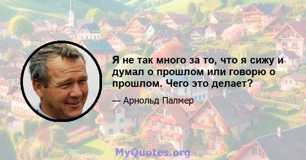 Я не так много за то, что я сижу и думал о прошлом или говорю о прошлом. Чего это делает?