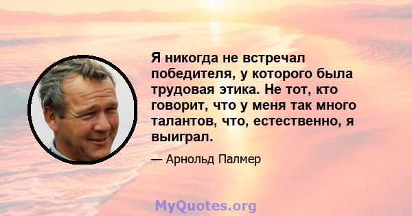 Я никогда не встречал победителя, у которого была трудовая этика. Не тот, кто говорит, что у меня так много талантов, что, естественно, я выиграл.