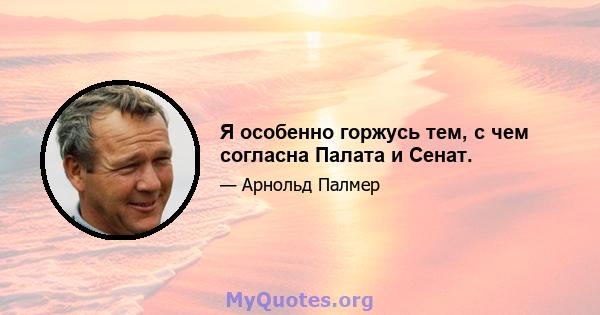 Я особенно горжусь тем, с чем согласна Палата и Сенат.