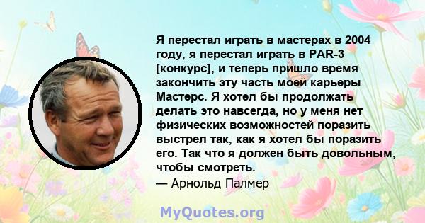 Я перестал играть в мастерах в 2004 году, я перестал играть в PAR-3 [конкурс], и теперь пришло время закончить эту часть моей карьеры Мастерс. Я хотел бы продолжать делать это навсегда, но у меня нет физических