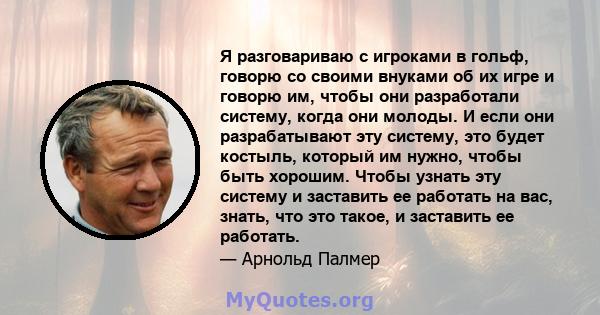 Я разговариваю с игроками в гольф, говорю со своими внуками об их игре и говорю им, чтобы они разработали систему, когда они молоды. И если они разрабатывают эту систему, это будет костыль, который им нужно, чтобы быть