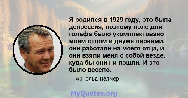 Я родился в 1929 году, это была депрессия, поэтому поле для гольфа было укомплектовано моим отцом и двумя парнями, они работали на моего отца, и они взяли меня с собой везде, куда бы они ни пошли. И это было весело.