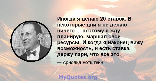 Иногда я делаю 20 ставок. В некоторые дни я не делаю ничего ... поэтому я жду, планирую, маршал свои ресурсы. И когда я наконец вижу возможность, и есть ставка, держу пари, что все это.