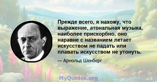 Прежде всего, я нахожу, что выражение, атональная музыка, наиболее прискорбно, оно наравне с названием летает искусством не падать или плавать искусством не утонуть.