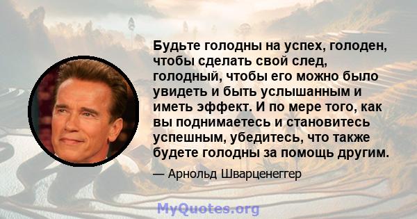 Будьте голодны на успех, голоден, чтобы сделать свой след, голодный, чтобы его можно было увидеть и быть услышанным и иметь эффект. И по мере того, как вы поднимаетесь и становитесь успешным, убедитесь, что также будете 