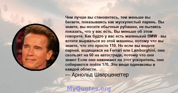 Чем лучше вы становитесь, тем меньше вы бегаете, показываясь как мускулистый парень. Вы знаете, вы носите обычные рубашки, не пытаясь показать, что у вас есть. Вы меньше об этом говорите. Как будто у вас есть маленький