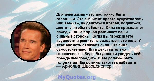 Для меня жизнь - это постоянно быть голодным. Это значит не просто существовать или выжить, но двигаться вперед, подняться, достичь, чтобы победить. Сила не приходит от победы. Ваша борьба развивает ваши сильные