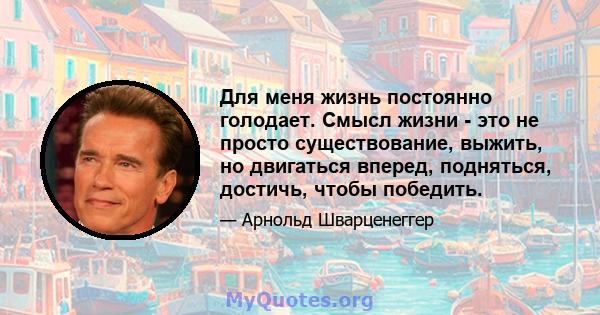 Для меня жизнь постоянно голодает. Смысл жизни - это не просто существование, выжить, но двигаться вперед, подняться, достичь, чтобы победить.