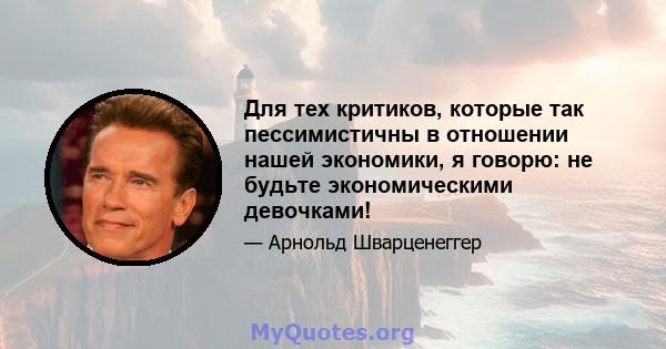 Для тех критиков, которые так пессимистичны в отношении нашей экономики, я говорю: не будьте экономическими девочками!