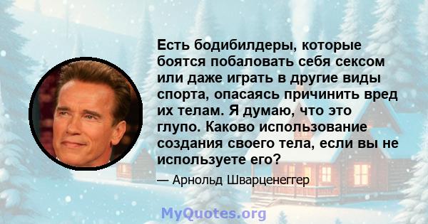 Есть бодибилдеры, которые боятся побаловать себя сексом или даже играть в другие виды спорта, опасаясь причинить вред их телам. Я думаю, что это глупо. Каково использование создания своего тела, если вы не используете