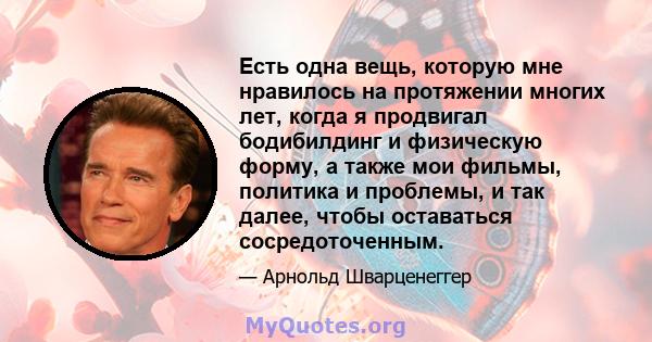 Есть одна вещь, которую мне нравилось на протяжении многих лет, когда я продвигал бодибилдинг и физическую форму, а также мои фильмы, политика и проблемы, и так далее, чтобы оставаться сосредоточенным.