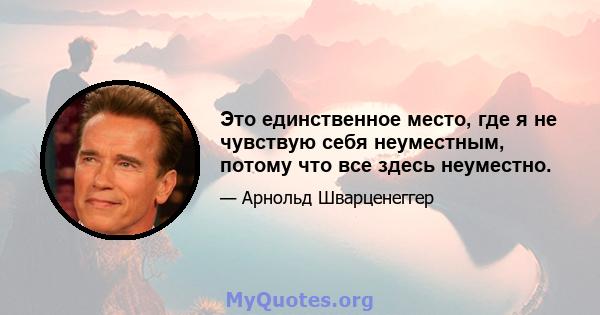 Это единственное место, где я не чувствую себя неуместным, потому что все здесь неуместно.