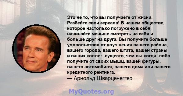 Это не то, что вы получаете от жизни. Разбейте свои зеркала! В нашем обществе, которое настолько погружено в себя, начинайте меньше смотреть на себя и больше друг на друга. Вы получите больше удовольствия от улучшения