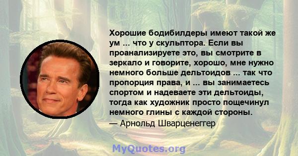 Хорошие бодибилдеры имеют такой же ум ... что у скульптора. Если вы проанализируете это, вы смотрите в зеркало и говорите, хорошо, мне нужно немного больше дельтоидов ... так что пропорция права, и ... вы занимаетесь