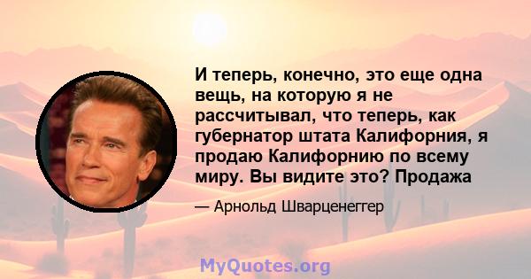 И теперь, конечно, это еще одна вещь, на которую я не рассчитывал, что теперь, как губернатор штата Калифорния, я продаю Калифорнию по всему миру. Вы видите это? Продажа