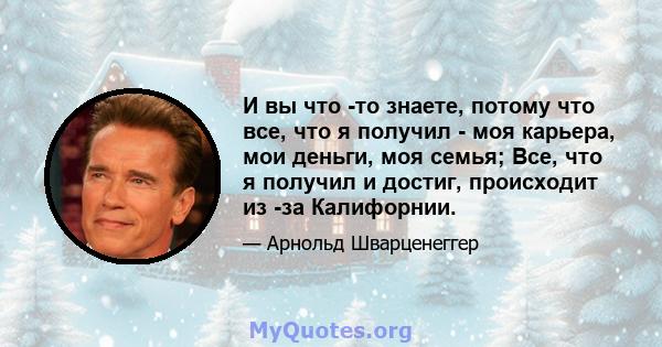 И вы что -то знаете, потому что все, что я получил - моя карьера, мои деньги, моя семья; Все, что я получил и достиг, происходит из -за Калифорнии.