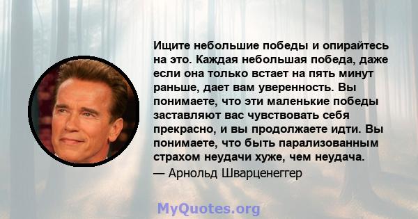 Ищите небольшие победы и опирайтесь на это. Каждая небольшая победа, даже если она только встает на пять минут раньше, дает вам уверенность. Вы понимаете, что эти маленькие победы заставляют вас чувствовать себя