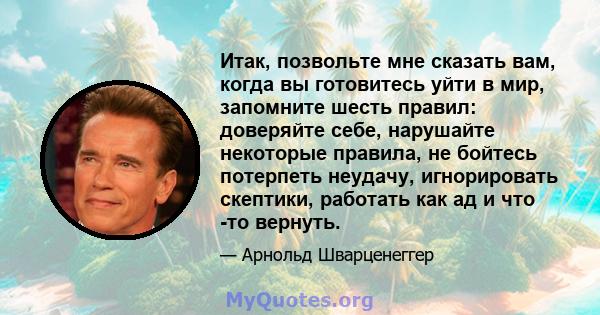 Итак, позвольте мне сказать вам, когда вы готовитесь уйти в мир, запомните шесть правил: доверяйте себе, нарушайте некоторые правила, не бойтесь потерпеть неудачу, игнорировать скептики, работать как ад и что -то