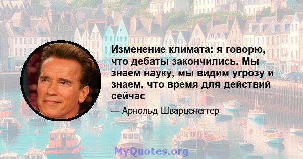 Изменение климата: я говорю, что дебаты закончились. Мы знаем науку, мы видим угрозу и знаем, что время для действий сейчас