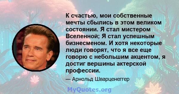 К счастью, мои собственные мечты сбылись в этом великом состоянии. Я стал мистером Вселенной; Я стал успешным бизнесменом. И хотя некоторые люди говорят, что я все еще говорю с небольшим акцентом, я достиг вершины