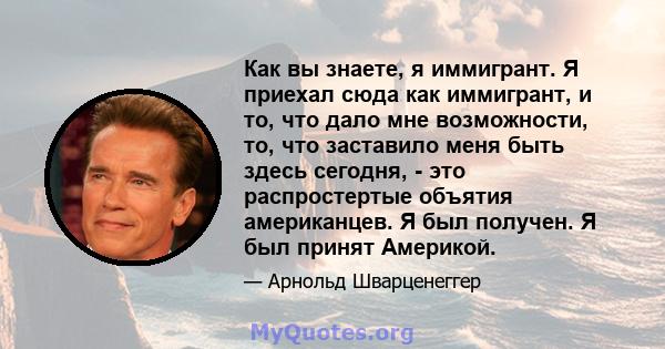 Как вы знаете, я иммигрант. Я приехал сюда как иммигрант, и то, что дало мне возможности, то, что заставило меня быть здесь сегодня, - это распростертые объятия американцев. Я был получен. Я был принят Америкой.