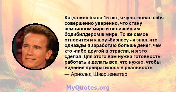 Когда мне было 15 лет, я чувствовал себя совершенно уверенно, что стану чемпионом мира и величайшим бодибилдером в мире. То же самое относится и к шоу -бизнесу - я знал, что однажды я заработаю больше денег, чем кто