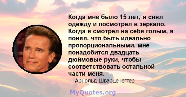 Когда мне было 15 лет, я снял одежду и посмотрел в зеркало. Когда я смотрел на себя голым, я понял, что быть идеально пропорциональными, мне понадобится двадцать дюймовые руки, чтобы соответствовать остальной части меня.