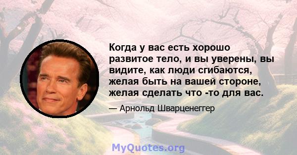 Когда у вас есть хорошо развитое тело, и вы уверены, вы видите, как люди сгибаются, желая быть на вашей стороне, желая сделать что -то для вас.