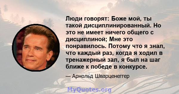 Люди говорят: Боже мой, ты такой дисциплинированный. Но это не имеет ничего общего с дисциплиной; Мне это понравилось. Потому что я знал, что каждый раз, когда я ходил в тренажерный зал, я был на шаг ближе к победе в