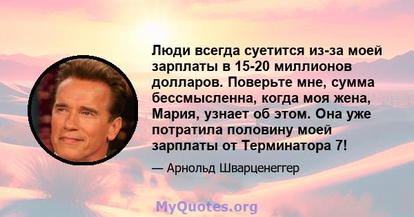 Люди всегда суетится из-за моей зарплаты в 15-20 миллионов долларов. Поверьте мне, сумма бессмысленна, когда моя жена, Мария, узнает об этом. Она уже потратила половину моей зарплаты от Терминатора 7!