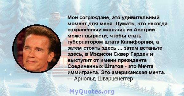 Мои сограждане, это удивительный момент для меня. Думать, что некогда сохраненный мальчик из Австрии может вырасти, чтобы стать губернатором штата Калифорния, а затем стоять здесь ... затем встаньте здесь, в Мэдисон