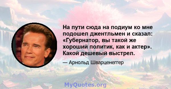 На пути сюда на подиум ко мне подошел джентльмен и сказал: «Губернатор, вы такой же хороший политик, как и актер». Какой дешевый выстрел.