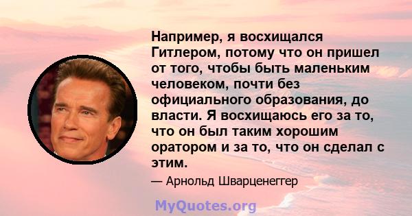 Например, я восхищался Гитлером, потому что он пришел от того, чтобы быть маленьким человеком, почти без официального образования, до власти. Я восхищаюсь его за то, что он был таким хорошим оратором и за то, что он