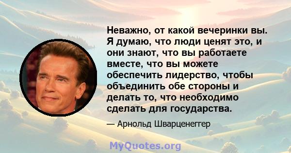 Неважно, от какой вечеринки вы. Я думаю, что люди ценят это, и они знают, что вы работаете вместе, что вы можете обеспечить лидерство, чтобы объединить обе стороны и делать то, что необходимо сделать для государства.