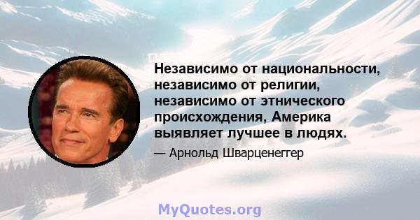 Независимо от национальности, независимо от религии, независимо от этнического происхождения, Америка выявляет лучшее в людях.