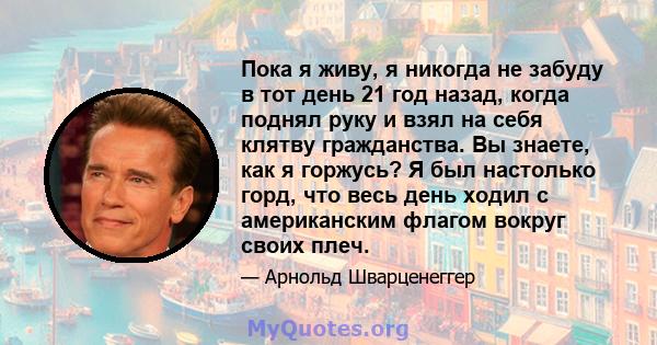 Пока я живу, я никогда не забуду в тот день 21 год назад, когда поднял руку и взял на себя клятву гражданства. Вы знаете, как я горжусь? Я был настолько горд, что весь день ходил с американским флагом вокруг своих плеч.