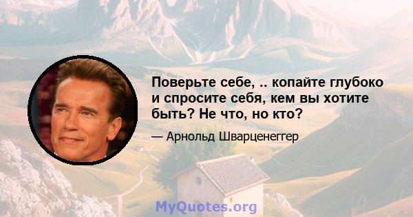 Поверьте себе, .. копайте глубоко и спросите себя, кем вы хотите быть? Не что, но кто?