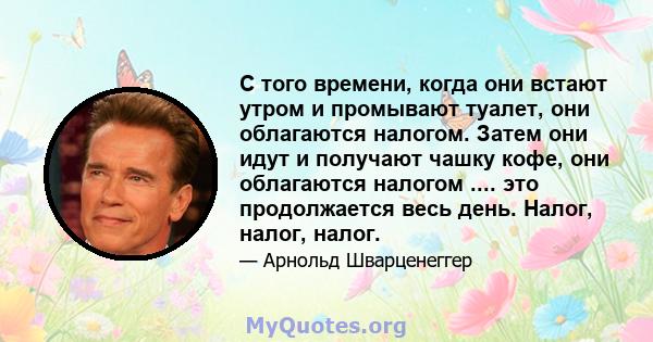 С того времени, когда они встают утром и промывают туалет, они облагаются налогом. Затем они идут и получают чашку кофе, они облагаются налогом .... это продолжается весь день. Налог, налог, налог.