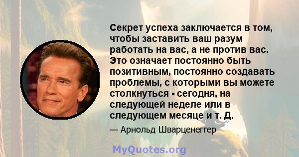 Секрет успеха заключается в том, чтобы заставить ваш разум работать на вас, а не против вас. Это означает постоянно быть позитивным, постоянно создавать проблемы, с которыми вы можете столкнуться - сегодня, на следующей 