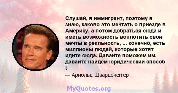 Слушай, я иммигрант, поэтому я знаю, каково это мечтать о приезде в Америку, а потом добраться сюда и иметь возможность воплотить свои мечты в реальность, ... конечно, есть миллионы людей, которые хотят идите сюда.