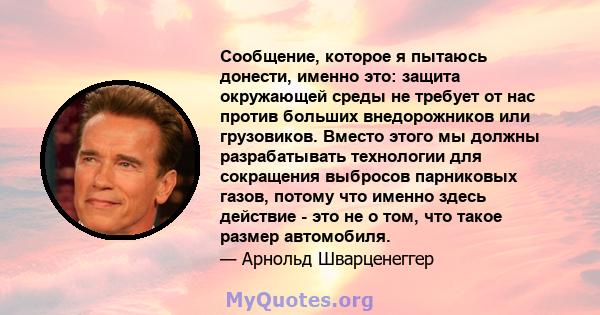 Сообщение, которое я пытаюсь донести, именно это: защита окружающей среды не требует от нас против больших внедорожников или грузовиков. Вместо этого мы должны разрабатывать технологии для сокращения выбросов парниковых 