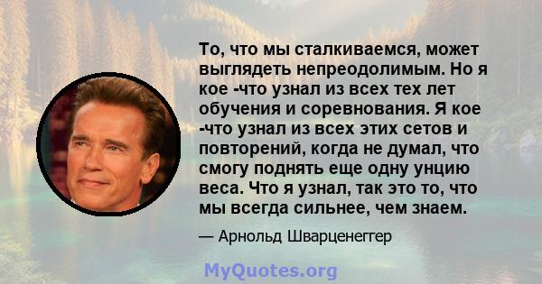 То, что мы сталкиваемся, может выглядеть непреодолимым. Но я кое -что узнал из всех тех лет обучения и соревнования. Я кое -что узнал из всех этих сетов и повторений, когда не думал, что смогу поднять еще одну унцию