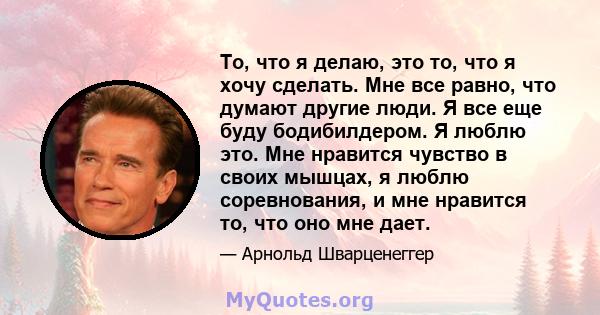 То, что я делаю, это то, что я хочу сделать. Мне все равно, что думают другие люди. Я все еще буду бодибилдером. Я люблю это. Мне нравится чувство в своих мышцах, я люблю соревнования, и мне нравится то, что оно мне