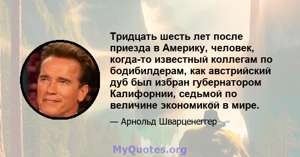 Тридцать шесть лет после приезда в Америку, человек, когда-то известный коллегам по бодибилдерам, как австрийский дуб был избран губернатором Калифорнии, седьмой по величине экономикой в ​​мире.