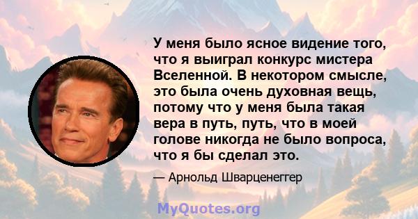 У меня было ясное видение того, что я выиграл конкурс мистера Вселенной. В некотором смысле, это была очень духовная вещь, потому что у меня была такая вера в путь, путь, что в моей голове никогда не было вопроса, что я 